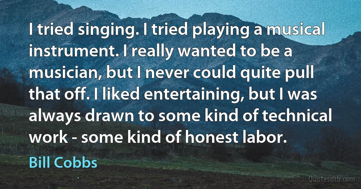 I tried singing. I tried playing a musical instrument. I really wanted to be a musician, but I never could quite pull that off. I liked entertaining, but I was always drawn to some kind of technical work - some kind of honest labor. (Bill Cobbs)