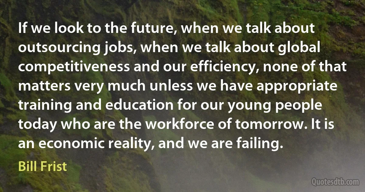 If we look to the future, when we talk about outsourcing jobs, when we talk about global competitiveness and our efficiency, none of that matters very much unless we have appropriate training and education for our young people today who are the workforce of tomorrow. It is an economic reality, and we are failing. (Bill Frist)