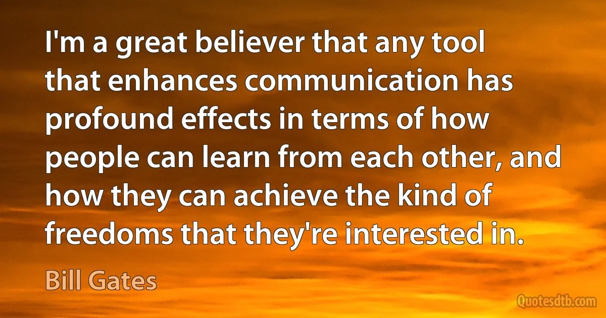 I'm a great believer that any tool that enhances communication has profound effects in terms of how people can learn from each other, and how they can achieve the kind of freedoms that they're interested in. (Bill Gates)