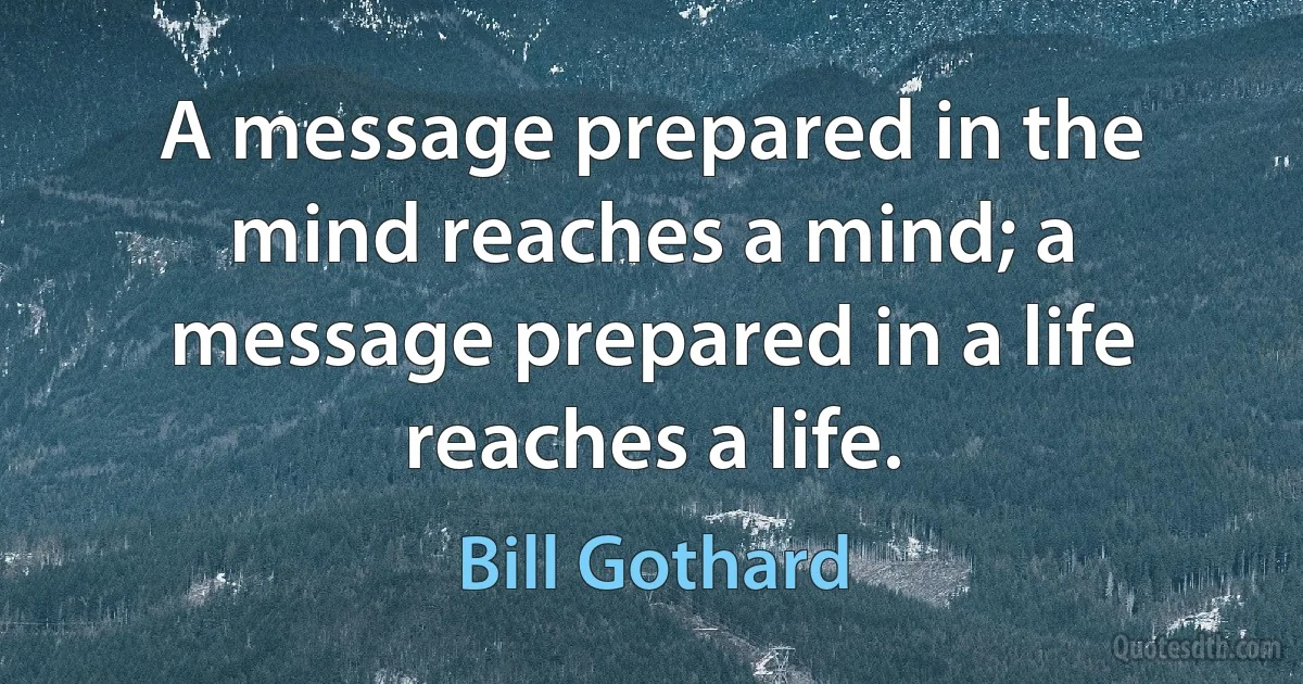 A message prepared in the mind reaches a mind; a message prepared in a life reaches a life. (Bill Gothard)