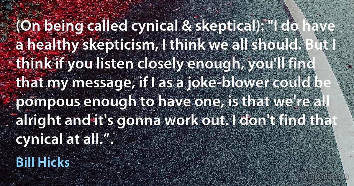 (On being called cynical & skeptical): "I do have a healthy skepticism, I think we all should. But I think if you listen closely enough, you'll find that my message, if I as a joke-blower could be pompous enough to have one, is that we're all alright and it's gonna work out. I don't find that cynical at all.”. (Bill Hicks)