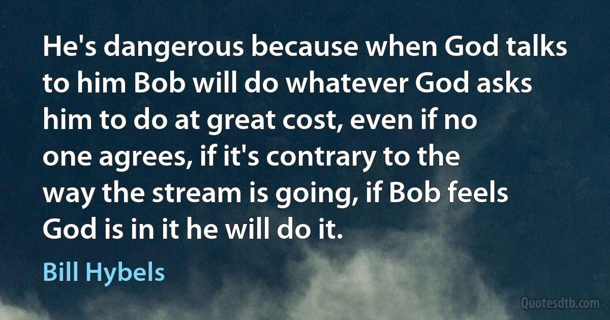 He's dangerous because when God talks to him Bob will do whatever God asks him to do at great cost, even if no one agrees, if it's contrary to the way the stream is going, if Bob feels God is in it he will do it. (Bill Hybels)