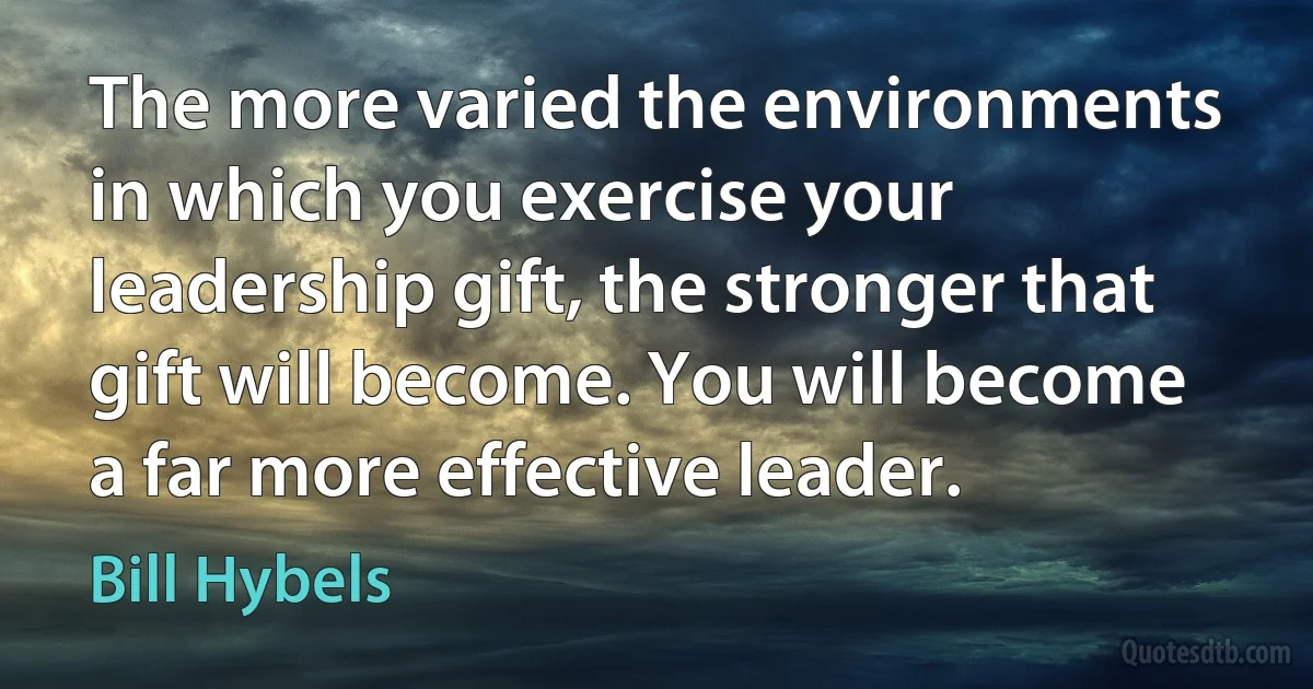 The more varied the environments in which you exercise your leadership gift, the stronger that gift will become. You will become a far more effective leader. (Bill Hybels)