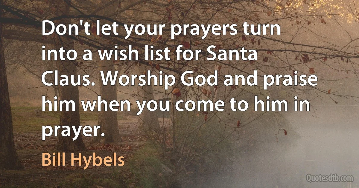 Don't let your prayers turn into a wish list for Santa Claus. Worship God and praise him when you come to him in prayer. (Bill Hybels)