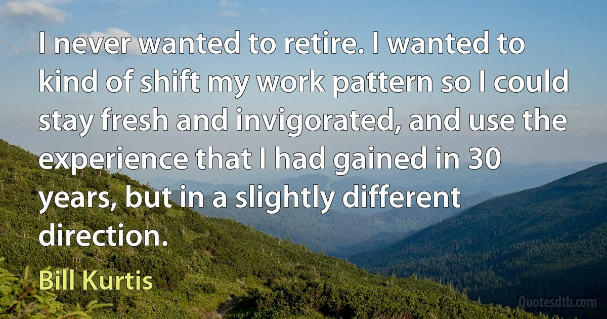 I never wanted to retire. I wanted to kind of shift my work pattern so I could stay fresh and invigorated, and use the experience that I had gained in 30 years, but in a slightly different direction. (Bill Kurtis)