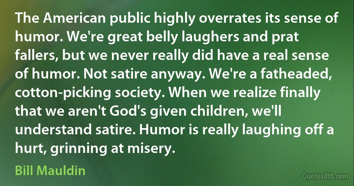 The American public highly overrates its sense of humor. We're great belly laughers and prat fallers, but we never really did have a real sense of humor. Not satire anyway. We're a fatheaded, cotton-picking society. When we realize finally that we aren't God's given children, we'll understand satire. Humor is really laughing off a hurt, grinning at misery. (Bill Mauldin)