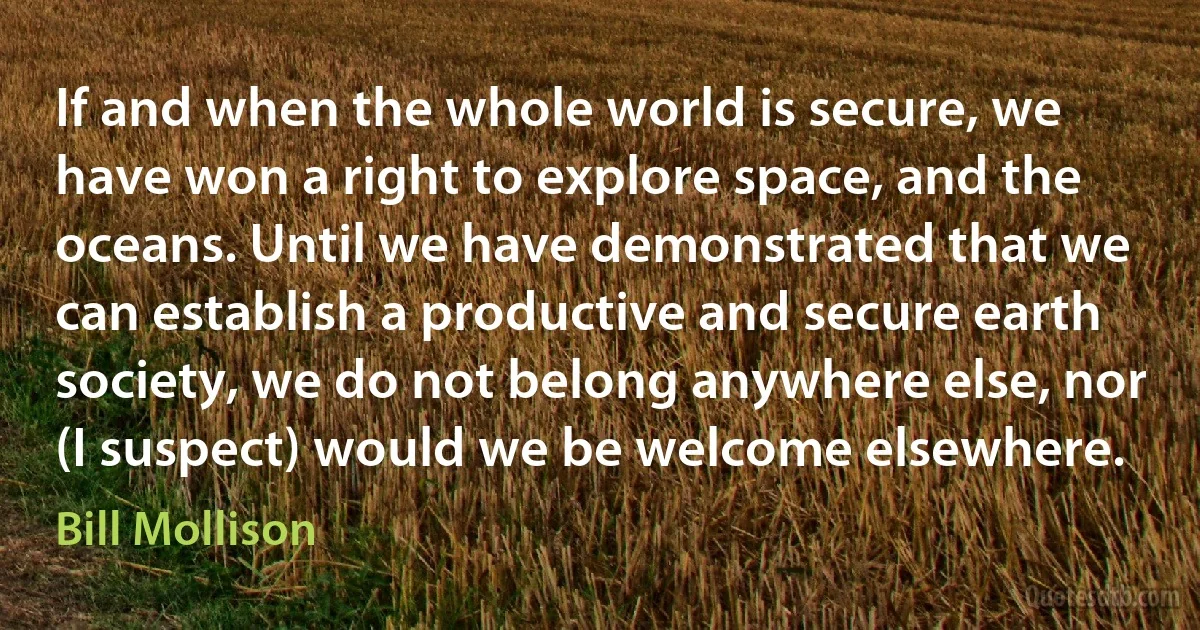 If and when the whole world is secure, we have won a right to explore space, and the oceans. Until we have demonstrated that we can establish a productive and secure earth society, we do not belong anywhere else, nor (I suspect) would we be welcome elsewhere. (Bill Mollison)