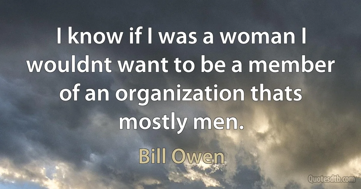 I know if I was a woman I wouldnt want to be a member of an organization thats mostly men. (Bill Owen)