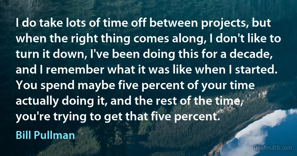 I do take lots of time off between projects, but when the right thing comes along, I don't like to turn it down, I've been doing this for a decade, and I remember what it was like when I started. You spend maybe five percent of your time actually doing it, and the rest of the time, you're trying to get that five percent. (Bill Pullman)