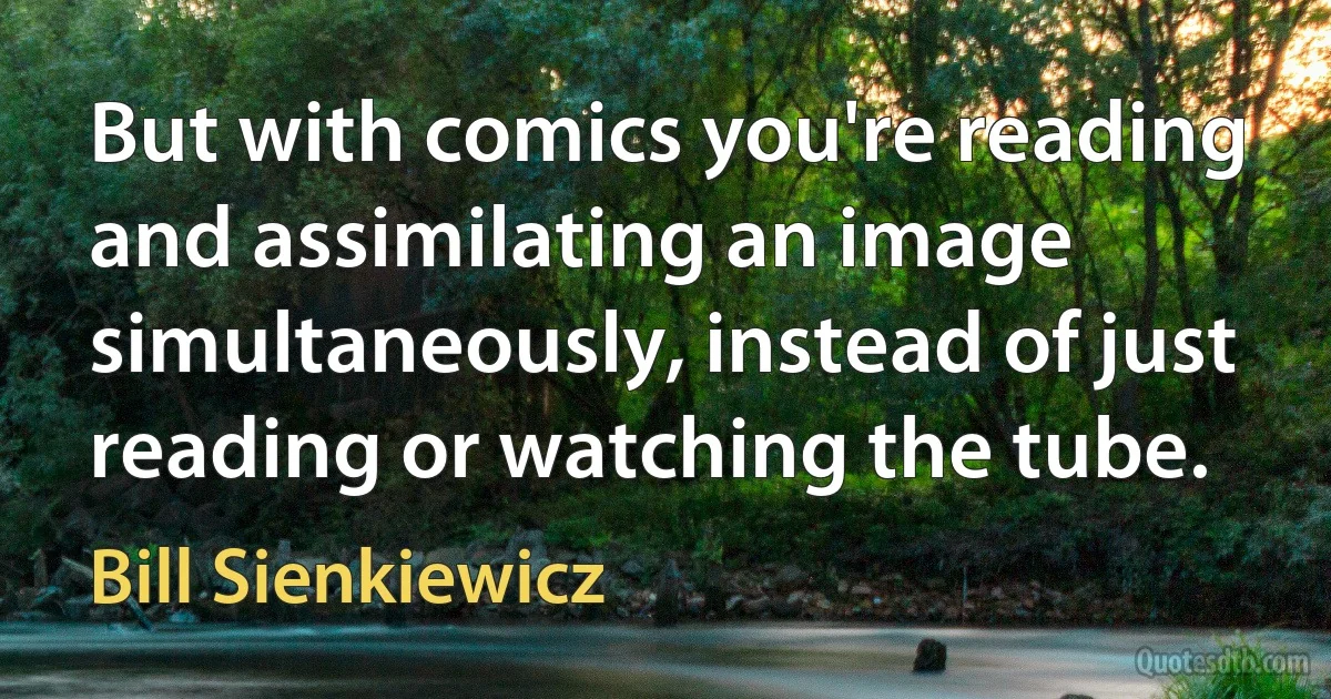 But with comics you're reading and assimilating an image simultaneously, instead of just reading or watching the tube. (Bill Sienkiewicz)