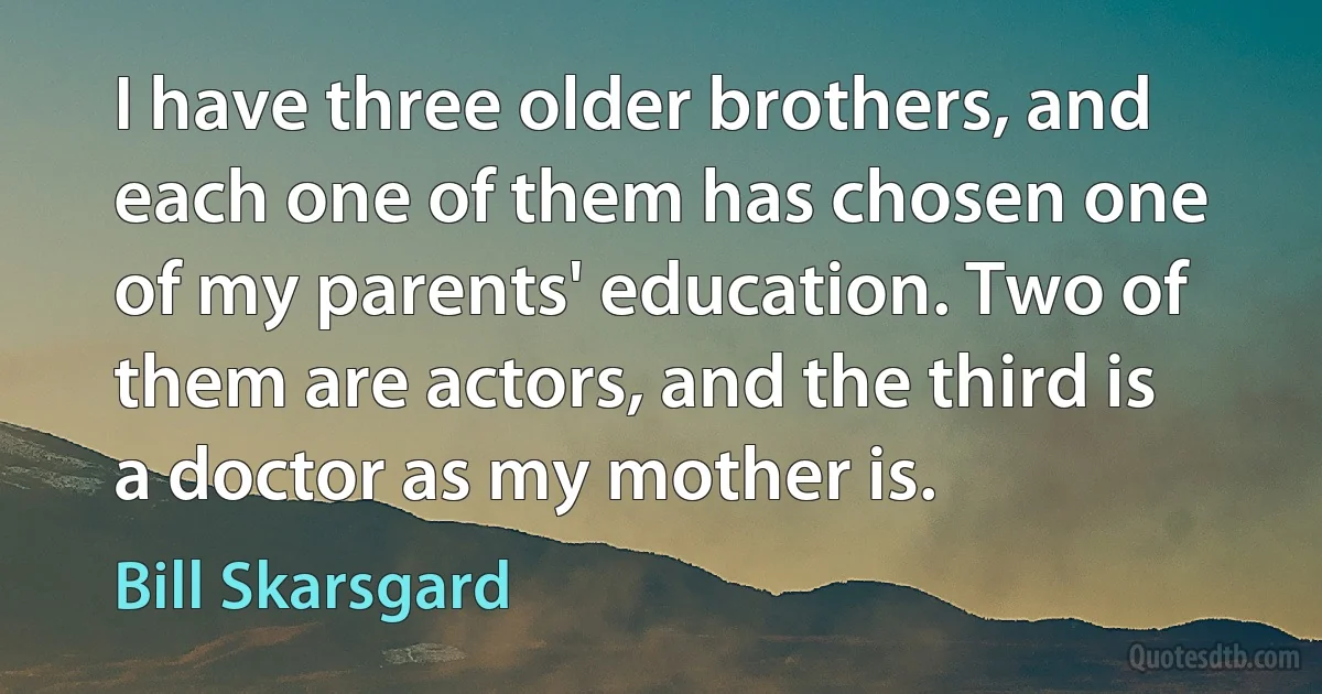 I have three older brothers, and each one of them has chosen one of my parents' education. Two of them are actors, and the third is a doctor as my mother is. (Bill Skarsgard)