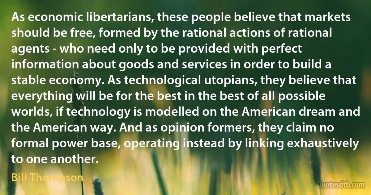 As economic libertarians, these people believe that markets should be free, formed by the rational actions of rational agents - who need only to be provided with perfect information about goods and services in order to build a stable economy. As technological utopians, they believe that everything will be for the best in the best of all possible worlds, if technology is modelled on the American dream and the American way. And as opinion formers, they claim no formal power base, operating instead by linking exhaustively to one another. (Bill Thompson)