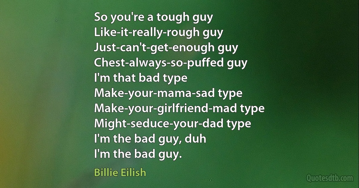 So you're a tough guy
Like-it-really-rough guy
Just-can't-get-enough guy
Chest-always-so-puffed guy
I'm that bad type
Make-your-mama-sad type
Make-your-girlfriend-mad type
Might-seduce-your-dad type
I'm the bad guy, duh
I'm the bad guy. (Billie Eilish)