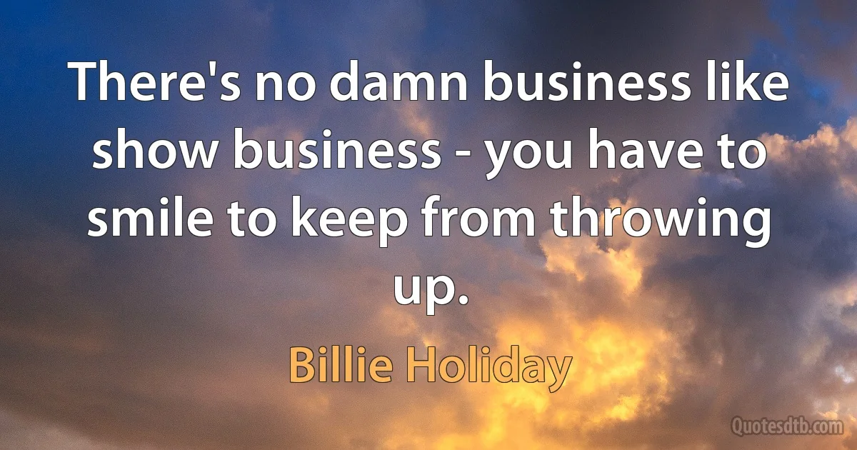 There's no damn business like show business - you have to smile to keep from throwing up. (Billie Holiday)