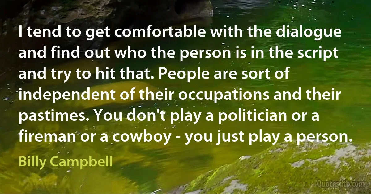 I tend to get comfortable with the dialogue and find out who the person is in the script and try to hit that. People are sort of independent of their occupations and their pastimes. You don't play a politician or a fireman or a cowboy - you just play a person. (Billy Campbell)