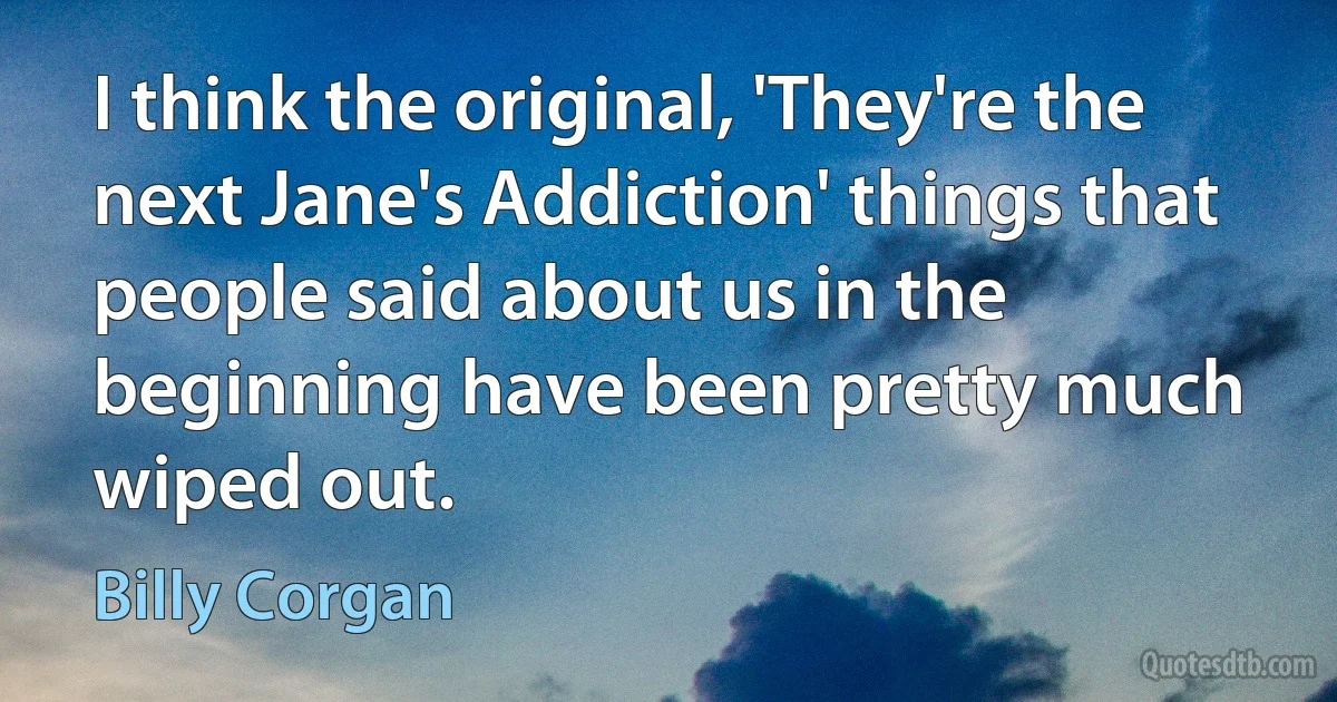 I think the original, 'They're the next Jane's Addiction' things that people said about us in the beginning have been pretty much wiped out. (Billy Corgan)