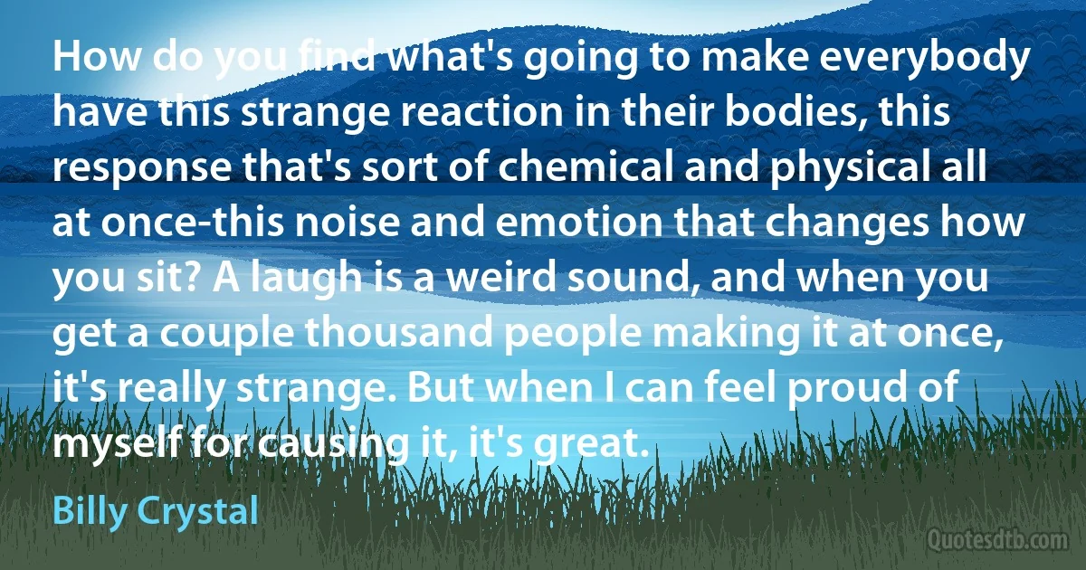 How do you find what's going to make everybody have this strange reaction in their bodies, this response that's sort of chemical and physical all at once-this noise and emotion that changes how you sit? A laugh is a weird sound, and when you get a couple thousand people making it at once, it's really strange. But when I can feel proud of myself for causing it, it's great. (Billy Crystal)