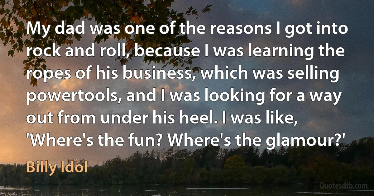 My dad was one of the reasons I got into rock and roll, because I was learning the ropes of his business, which was selling powertools, and I was looking for a way out from under his heel. I was like, 'Where's the fun? Where's the glamour?' (Billy Idol)