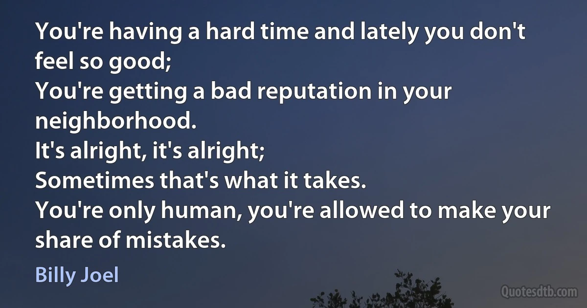 You're having a hard time and lately you don't feel so good;
You're getting a bad reputation in your neighborhood.
It's alright, it's alright;
Sometimes that's what it takes.
You're only human, you're allowed to make your share of mistakes. (Billy Joel)