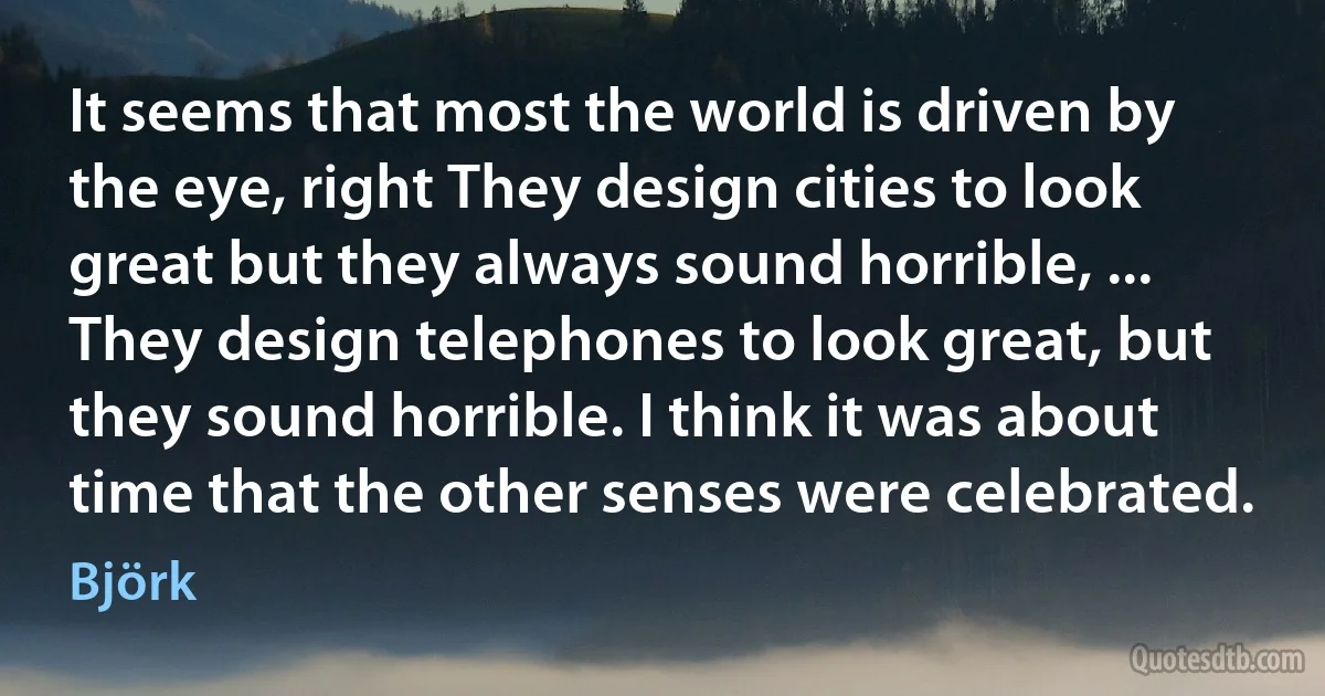 It seems that most the world is driven by the eye, right They design cities to look great but they always sound horrible, ... They design telephones to look great, but they sound horrible. I think it was about time that the other senses were celebrated. (Björk)