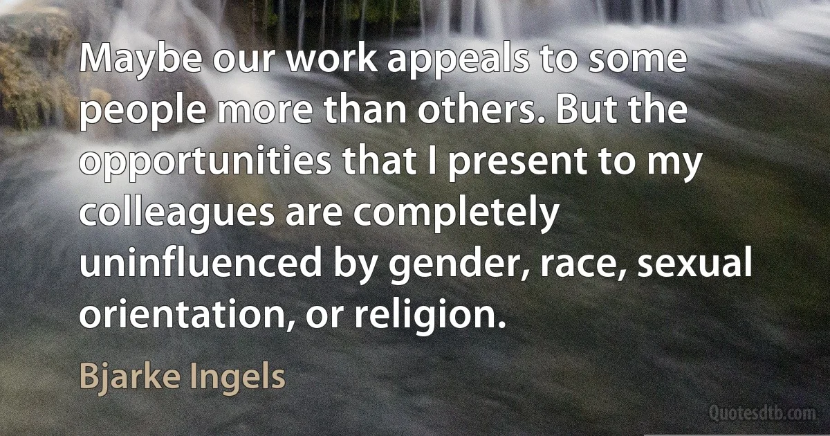 Maybe our work appeals to some people more than others. But the opportunities that I present to my colleagues are completely uninfluenced by gender, race, sexual orientation, or religion. (Bjarke Ingels)