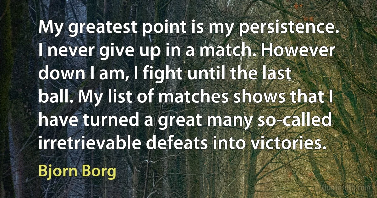 My greatest point is my persistence. I never give up in a match. However down I am, I fight until the last ball. My list of matches shows that I have turned a great many so-called irretrievable defeats into victories. (Bjorn Borg)