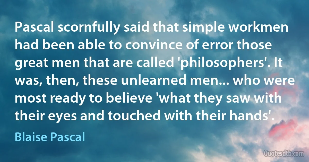 Pascal scornfully said that simple workmen had been able to convince of error those great men that are called 'philosophers'. It was, then, these unlearned men... who were most ready to believe 'what they saw with their eyes and touched with their hands'. (Blaise Pascal)