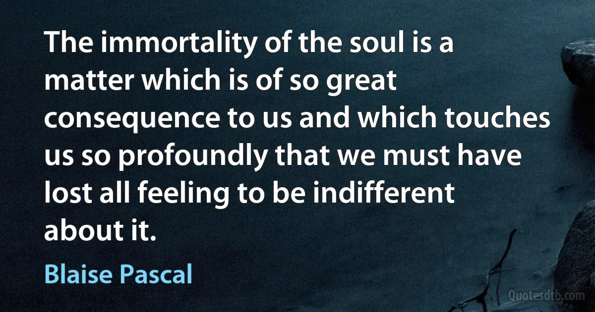 The immortality of the soul is a matter which is of so great consequence to us and which touches us so profoundly that we must have lost all feeling to be indifferent about it. (Blaise Pascal)