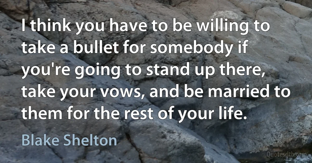 I think you have to be willing to take a bullet for somebody if you're going to stand up there, take your vows, and be married to them for the rest of your life. (Blake Shelton)