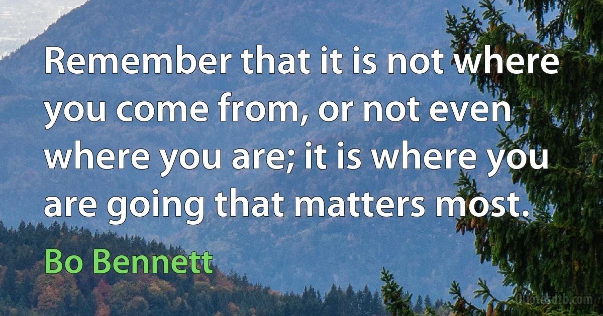 Remember that it is not where you come from, or not even where you are; it is where you are going that matters most. (Bo Bennett)