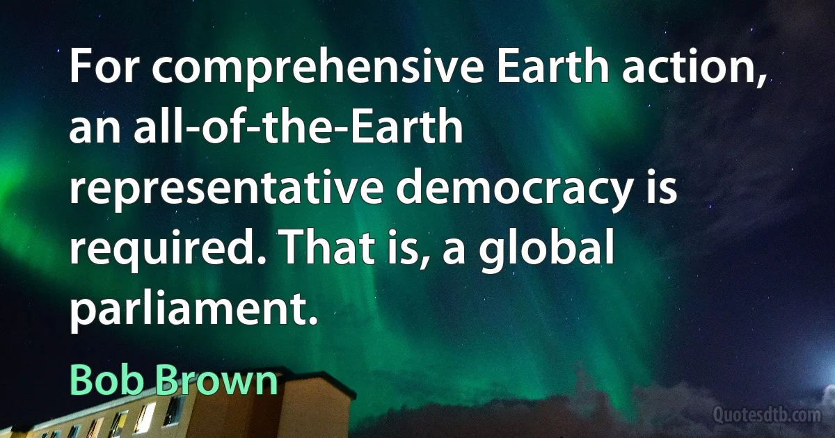 For comprehensive Earth action, an all-of-the-Earth representative democracy is required. That is, a global parliament. (Bob Brown)