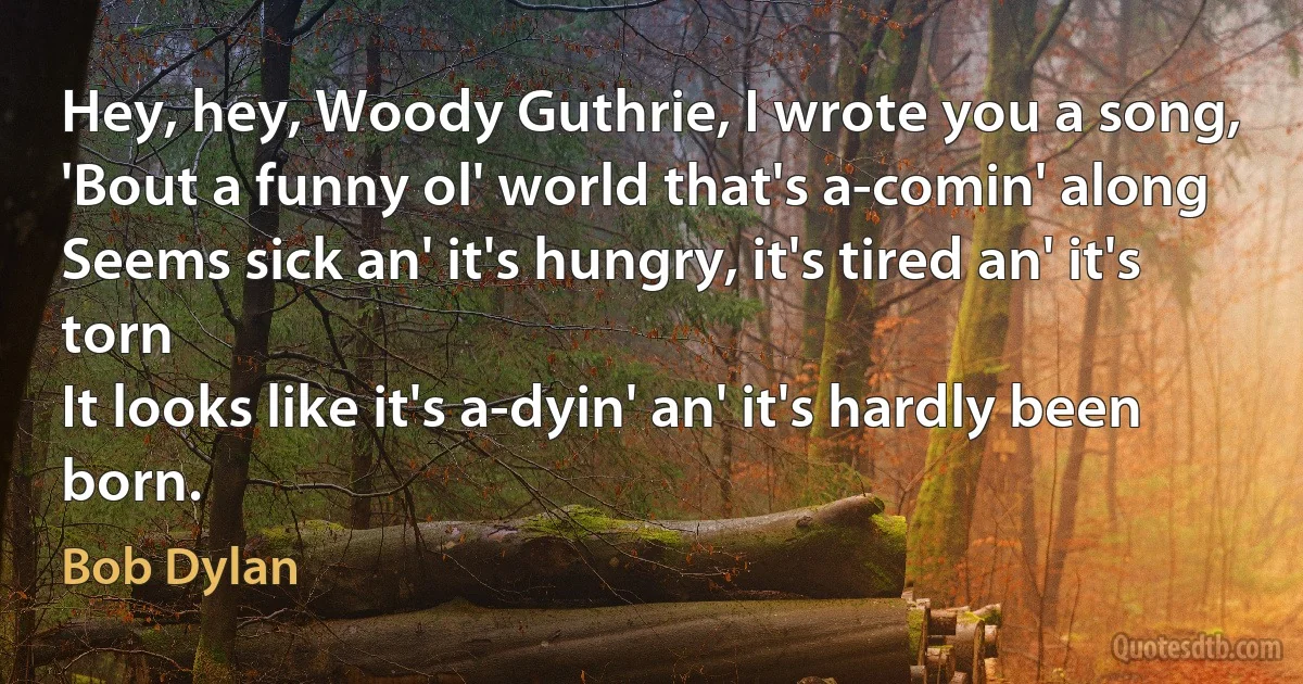 Hey, hey, Woody Guthrie, I wrote you a song,
'Bout a funny ol' world that's a-comin' along
Seems sick an' it's hungry, it's tired an' it's torn
It looks like it's a-dyin' an' it's hardly been born. (Bob Dylan)