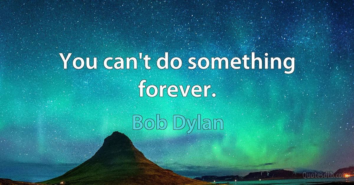 You can't do something forever. (Bob Dylan)