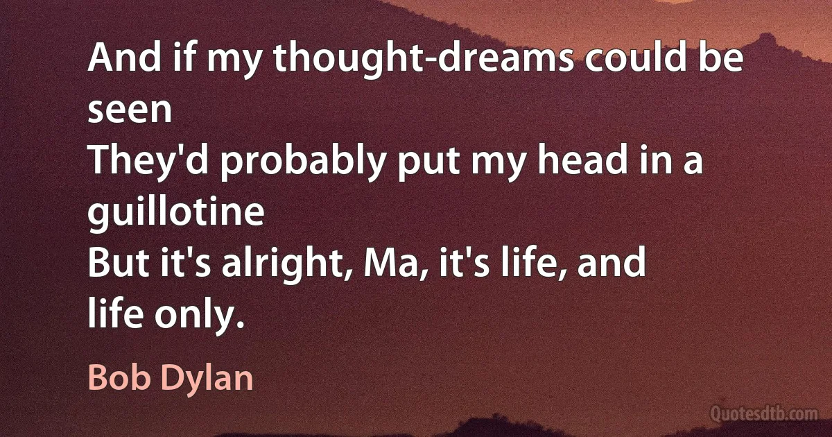 And if my thought-dreams could be seen
They'd probably put my head in a guillotine
But it's alright, Ma, it's life, and life only. (Bob Dylan)