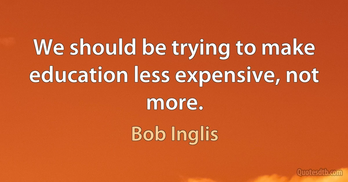 We should be trying to make education less expensive, not more. (Bob Inglis)