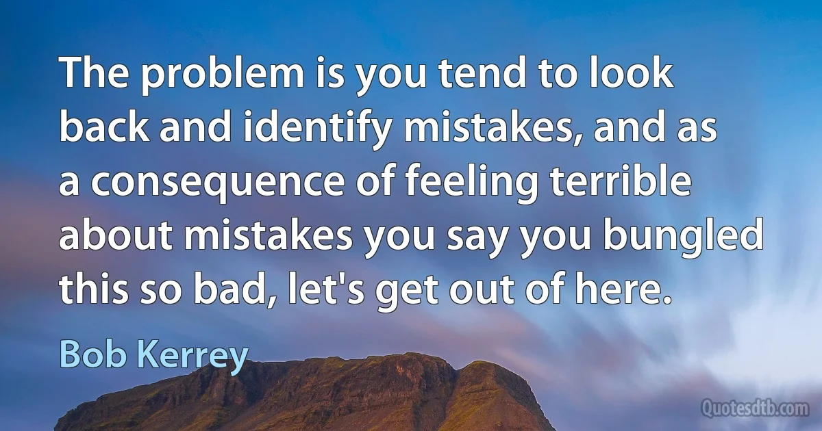 The problem is you tend to look back and identify mistakes, and as a consequence of feeling terrible about mistakes you say you bungled this so bad, let's get out of here. (Bob Kerrey)