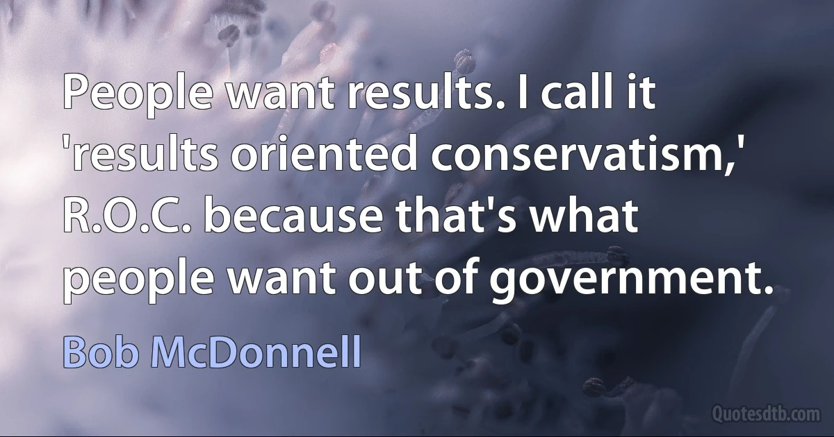 People want results. I call it 'results oriented conservatism,' R.O.C. because that's what people want out of government. (Bob McDonnell)