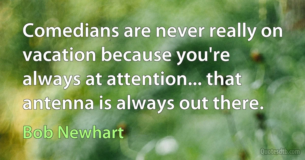 Comedians are never really on vacation because you're always at attention... that antenna is always out there. (Bob Newhart)