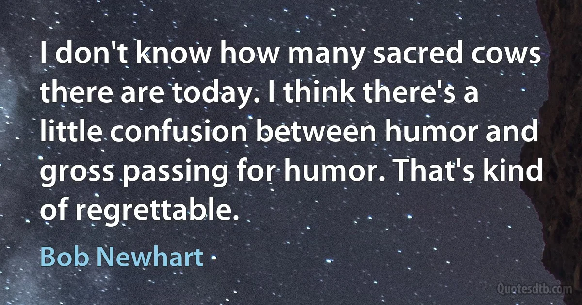 I don't know how many sacred cows there are today. I think there's a little confusion between humor and gross passing for humor. That's kind of regrettable. (Bob Newhart)