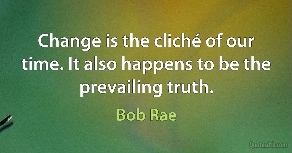 Change is the cliché of our time. It also happens to be the prevailing truth. (Bob Rae)