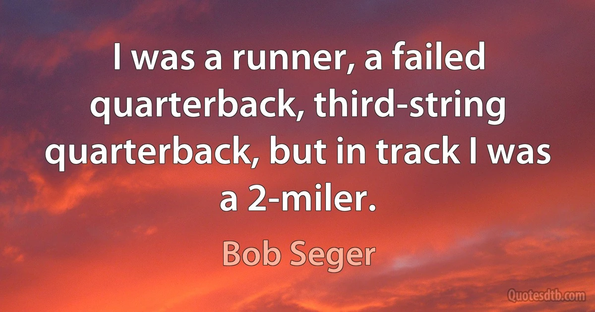 I was a runner, a failed quarterback, third-string quarterback, but in track I was a 2-miler. (Bob Seger)