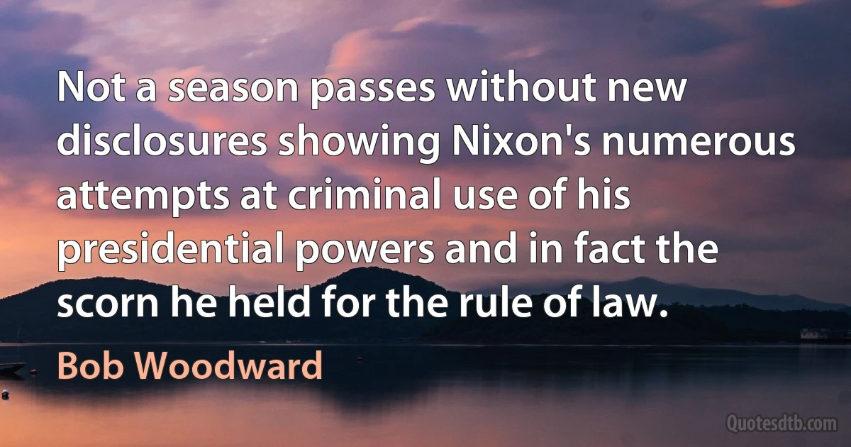 Not a season passes without new disclosures showing Nixon's numerous attempts at criminal use of his presidential powers and in fact the scorn he held for the rule of law. (Bob Woodward)