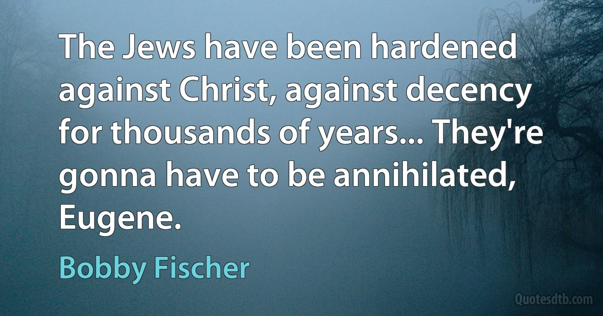 The Jews have been hardened against Christ, against decency for thousands of years... They're gonna have to be annihilated, Eugene. (Bobby Fischer)