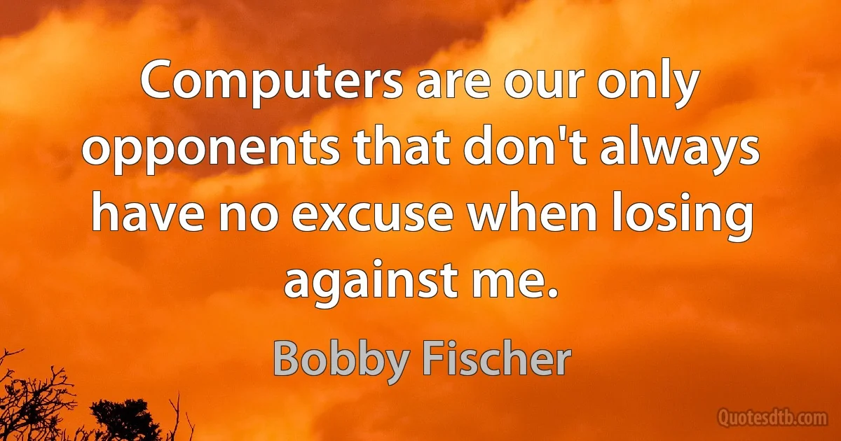 Computers are our only opponents that don't always have no excuse when losing against me. (Bobby Fischer)