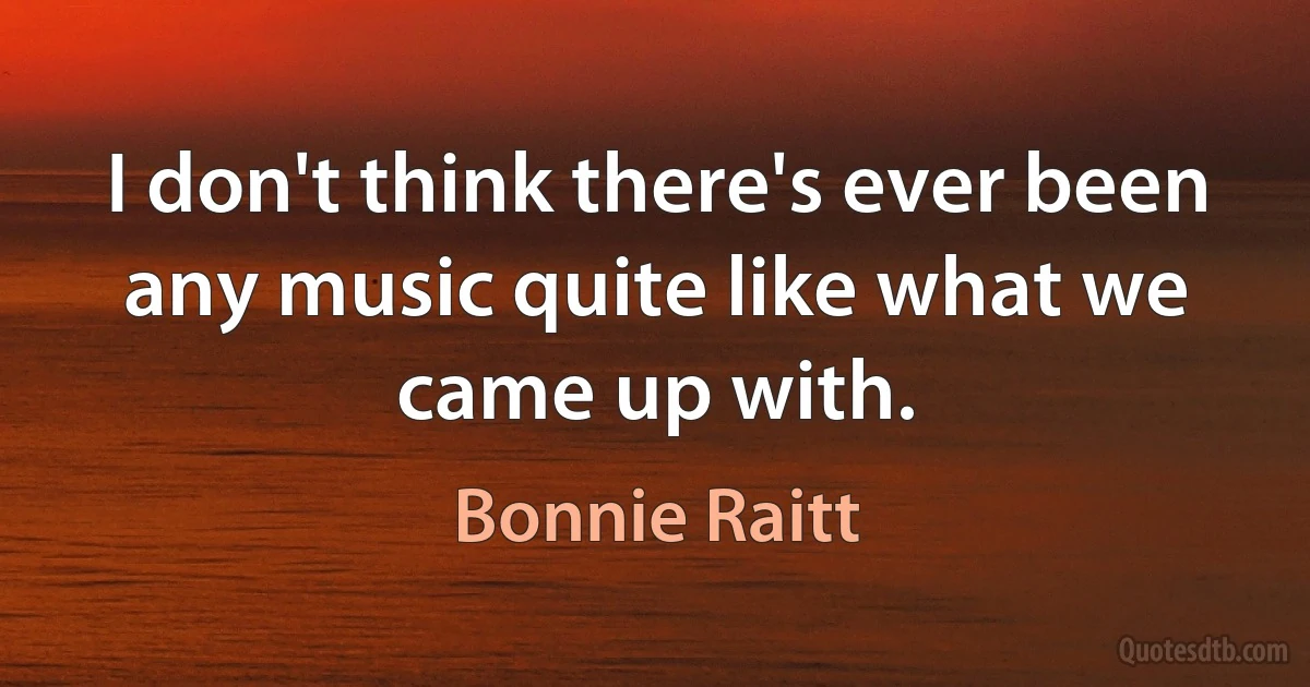 I don't think there's ever been any music quite like what we came up with. (Bonnie Raitt)