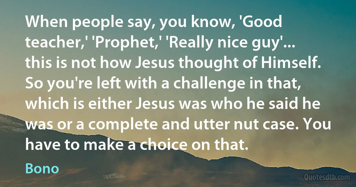 When people say, you know, 'Good teacher,' 'Prophet,' 'Really nice guy'... this is not how Jesus thought of Himself. So you're left with a challenge in that, which is either Jesus was who he said he was or a complete and utter nut case. You have to make a choice on that. (Bono)