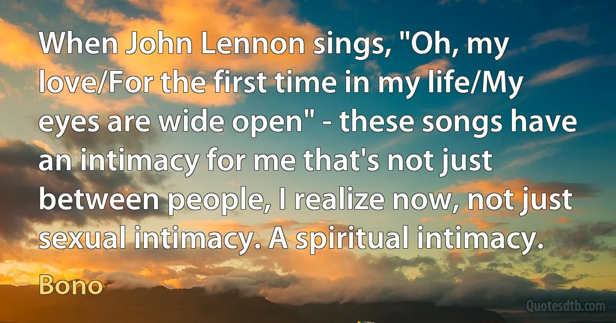 When John Lennon sings, "Oh, my love/For the first time in my life/My eyes are wide open" - these songs have an intimacy for me that's not just between people, I realize now, not just sexual intimacy. A spiritual intimacy. (Bono)