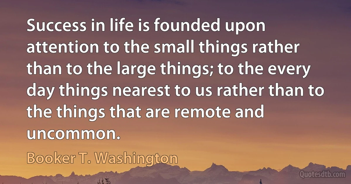 Success in life is founded upon attention to the small things rather than to the large things; to the every day things nearest to us rather than to the things that are remote and uncommon. (Booker T. Washington)