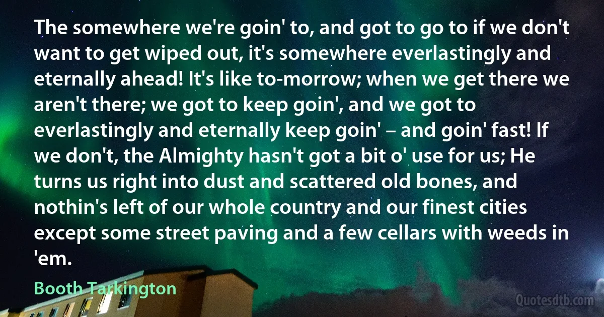The somewhere we're goin' to, and got to go to if we don't want to get wiped out, it's somewhere everlastingly and eternally ahead! It's like to-morrow; when we get there we aren't there; we got to keep goin', and we got to everlastingly and eternally keep goin' – and goin' fast! If we don't, the Almighty hasn't got a bit o' use for us; He turns us right into dust and scattered old bones, and nothin's left of our whole country and our finest cities except some street paving and a few cellars with weeds in 'em. (Booth Tarkington)