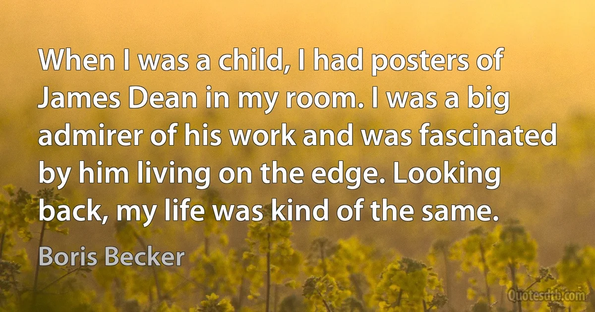 When I was a child, I had posters of James Dean in my room. I was a big admirer of his work and was fascinated by him living on the edge. Looking back, my life was kind of the same. (Boris Becker)